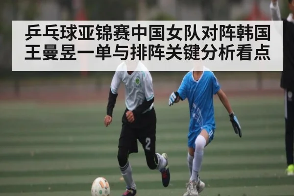 乒乓球亚锦赛中国女队对阵韩国 王曼昱一单与排阵关键分析看点