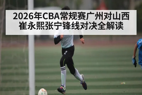 2026年CBA常规赛广州对山西 崔永熙张宁锋线对决全解读