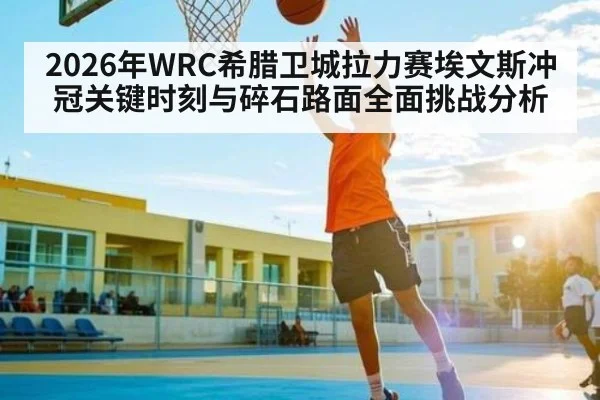 2026年WRC希腊卫城拉力赛埃文斯冲冠关键时刻与碎石路面全面挑战分析